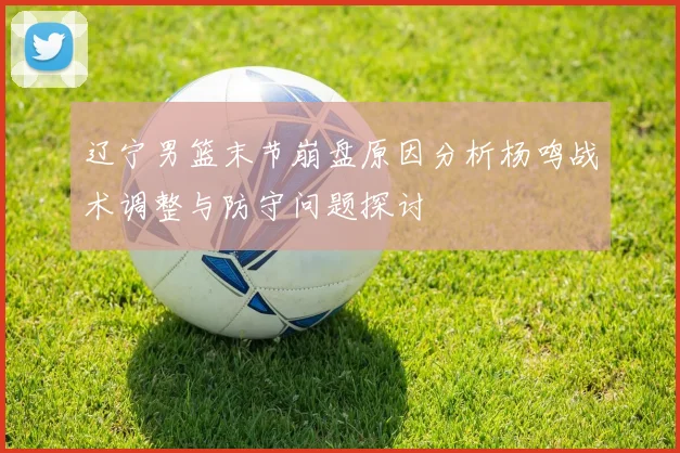 辽宁男篮末节崩盘原因分析杨鸣战术调整与防守问题探讨