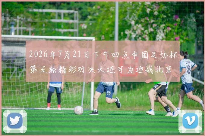 2026年7月21日下午四点中国足协杯第五轮精彩对决大连可为迎战北京国安
